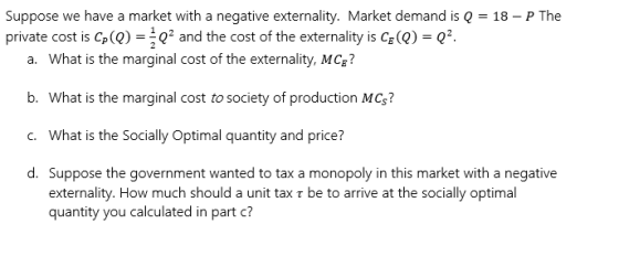 Suppose we have a market with a negative externality. Market demand is Q = 18 - P The private cost is Cp(Q) = Q and the cost