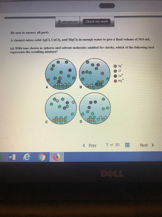 Check my work Be sure to answer all parts. A chemist mixes solid AgCL CuCh, and Mga2 ǐn enough water to give a final volume of 50.0 mL (o) With ions shown as spheres and solvent molecules omitted for clarity, which of the following best represents the resulting mixture? O Ag Cl Cu O Mg K Prev 7 of 30 Next>