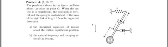 Problem 4: , 03-37 The pendulum shown in the figure oscillates about the pivot at point O. When the sys tem is in equilibrium, the pendulum is verti cal and the spring is unstretched. If the mass of the rigid link of length 3 can be neglected, determine a) the iniz equations of motion about the vertical equilibrium position; 따-E b) the natural frequency and damping ra- tio of the system