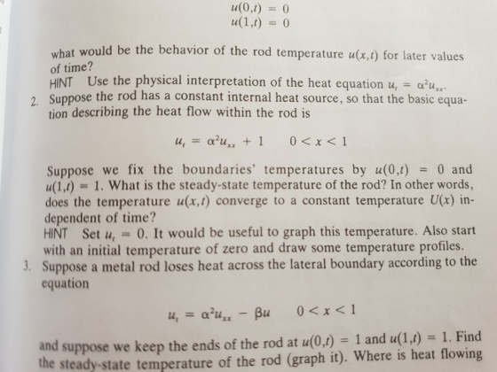 u(0,t)0 what would be the behavior of the rod temperature u(x.t) for later values of time? HINT Use the physical interpretation of the heat equation u,au Suppose the rod has a constant internal heat source, so that the basic equa- tion describing the heat flow within the rod is , Suppose we fix the boundaries temperatures by u(0,1)0 and u(1,t) 1. What is the steady-state temperature of the rod? In other words, does the temperature u(x,t) converge to a constant temperature U(x) in- dependent of time? HINT Set u,0. It would be useful to graph this temperature. Also start with an initial temperature of zero and draw some temperature profiles. 3. Suppose a metal rod loses heat across the lateral boundary according to the equation nd suppose we keep the ends of the rod at u(0,) 1 an u(1) 1. Find the steady-state temperature of the rod (graph it). Where is heat flowing