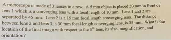 A microscope is made of 3 lenses in a row. A 5 mm object is placed 30 mm in front of lens 1 which is a converging lens with a focal length of 10 mm. Lens 1 and 2 are separated by 45 mm. Lens 2 is a 15 mm focal length converging lens. The distance between lens 2 and lens 3, a 30 mm focal length converging lens, is 35 mm. What is the location of the final image with respect to the 3d lens, its size, magnification, and orientation?