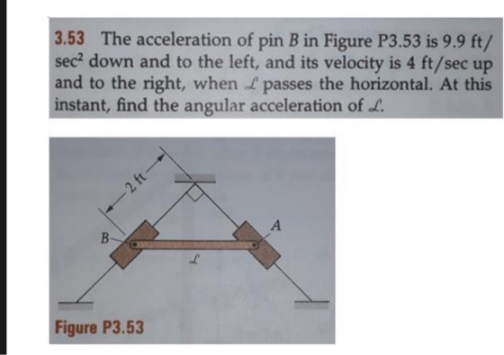 3.53 The acceleration of pin B in Figure P3.53 is 9.9 ft/ sec? down and to the left, and its velocity is 4 ft/sec up and to t