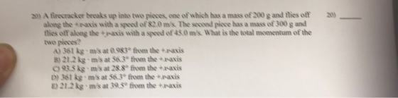 20) A firecracker breaks up into two pieces, one of which has a mass of 200 g and thies off) along the +naxis with a speed of 82.0 ms The seconnd piece has a mass of 300 g annd tlies off along the +axis with a speed of 45.0 ms What is the total momentum of the two pieces A) 361 kg ms at 0983e ftom the +waxis B)21.2 kg ins at 563° tront the +NX?s C9R5 kg ms at 288 from the +axis D) 36t kg ms at 563from the +naxis E) 21.2kg ms at 30.5e from the +paxis