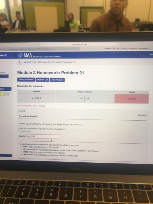 MATHEWATICAL ASSOCIATION OF AMERIC webwork/ mat 1063,spring 2019/modue 2homework/2 Module 2 Homework: Problem 21 List Next Problem Results for this submission Entered Result The answer above is NOT comet Find a Linear Equation Riley Ferris Find the equation of the line with slcpe that passes theough the point (4, 2 Enter your answer as an equation in slope-intercept form, Equation y 1/20 or additional heip with this probiem type,access the following resources TEXT Read Lear Equations ㎞One wratio NOTES Review the Try It probiems in Quided Notes under Linear Equations in One Varable voco watch video on frag ainew equation. one of our Peer Leaming Assistants for helip. (Do this at 2 3 4 5 6 8 9 0