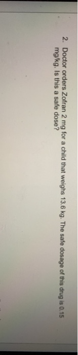 2. Doctor orders Zofran 2 mg for a child that weighs 13.6 kg. The safe dosage of this drug is 0.15 mg/kg. Is this a safe dose