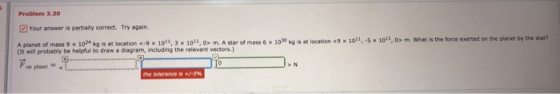 Problem 3.20 Your answer is partially correct. Try again. c-9 × 1011. 3 x 1011. o» m. A star of mass 6 x1030 kg is at location c9 x10i1.5x10i.o»m, what is the force exerted on the planet by the star? (It will probably be helpful to draw a diagram, including the relevant vectors.) F on plaset > N the tolerance is +
