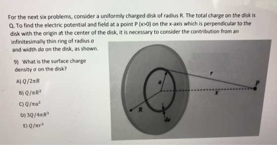 For the next six problems, consider a uniformly charged disk of radius R. The total charge on the disk is Q. To find the electric potential and field at a point P (x>0) on the x-axis which is perpendicular to the disk with the origin at the center of the disk, it is necessary to consider the contribution from an infinitesimally thin ring of radius a and width da on the disk, as shown. What is the surface charge density ơ on the disk? 9) B) Q/TR2 D) 30/4TR3 E) Q/Ttr2 da