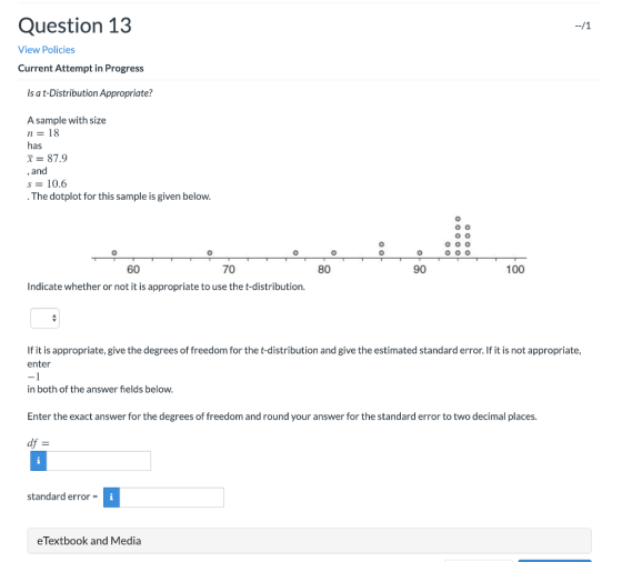 Question 13 --/1 View Policies Current Attempt in Progress Is a t-Distribution Appropriate? A sample with size n= 18 has = 87
