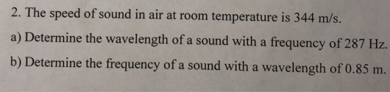 2. The speed of sound in air at room temperature is 344 m/s. a) Determine the wavelength of a sound with a frequency of 287 Hz b) Determine the frequency of a sound with a wavelength of 0.85 m.