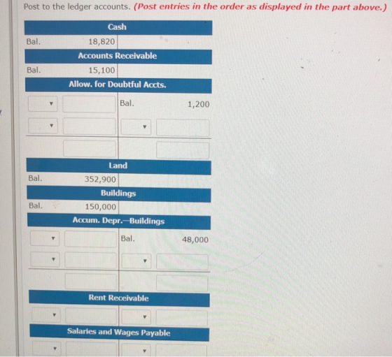 Post to the ledger accounts. (Post entries in the order as displayed in the part above.) Cash 18,820 Accounts Receivable Bal. Bal. 15,100 Allow. for Doubtful Accts. Bal. 1,200 Land Bal. 352,900 Buildings Bal 150,000 Accum. Depr. Buildings Bal. 48,000 Rent Receivable Salaries and Wages Payable