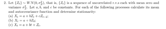 2. Let Zo ~ WN (0, σ ), that is, {A is a sequence of uncorrelated r.v.s each with mean zero and variance ơ . Let a, b, and c be constants. For each of the following processes calculate its mean and autocovariance function and determine stationarity: