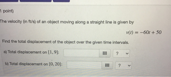 1 point) The velocity (in ft/s) of an object moving along a straight line is given by v(t) = -60t + 50 Find the total displac