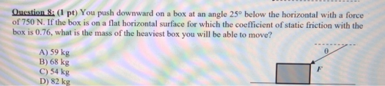 Question 8: (I pt) You push downward on a box at an angle 250 below the horizontal with a force of 750 N. If the box is on a flat horizontal surface for which the coefficient of static friction with the box is 0.76, what is the mass of the heaviest box you will be able to move? A) 59 kg B) 68 kg C) 54 kg D) 82 kg
