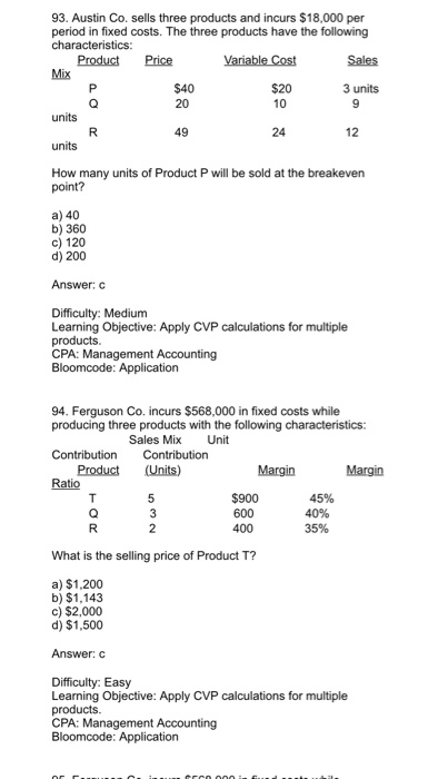 93. Austin Co. sells three products and incurs $18,000 per period in fixed costs. The three products have the following Product Price $20 3 units 20 49 24 12 How many units of Product P will be sold at the breakeven a) 40 b) 360 c) 120 d) 200 Answer:c Difficulty: Medium Learning Objective: Apply CVP calculations for multiple CPA: Management Accounting 94. Ferguson Co. incurs $568,000 in fixed costs while producing three products with the following characteristics: Sales Mix Unit Product (Units) $900 600 400 2 What is the selling price of Product T? a) $1,200 b) $1.143 c) $2,000 d) $1,500 Answer: C Difficulty: Easy Learning Objective: Apply CVP calculations for multiple CPA: Management Accounting