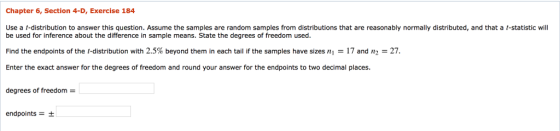 Chapter 6, Section 4-D, Exercise 184 Use a t-distribution to answer this question. Assume the samples are random samples from distributions that are reasonably normally distributed, and that a t-statistic will be used for inference about the difference in sample means. State the degrees of freedom used. Find the endpoints of the-distribution with 2.5% beyond them in each tail if the samples have sizes ni-17 and n2-27. Enter the exact answer for the degrees of freedom and round your answer for the endpoints to two decimal places. degrees of freedom = endpoints+