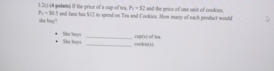 3.2c) (4 points) If the price of a cup of tea, Py = $2 and the price of one unit of cookies, Pc = 50.5 and Jane has 512 to sp