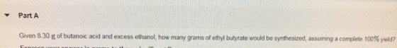 Part A Given 8.30 g of butanoic acid and excess ethanol, how many grams of ethyl butyrate would be synthesized, assuming a co