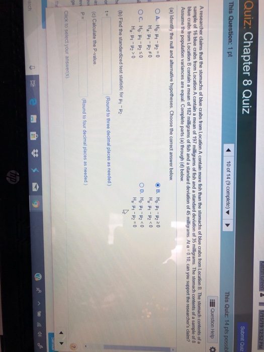 Quiz: Chapter 8 Quiz Submit Quiz This Question: 1 pt 10 of 14 (9 complete) This Quiz: 14 pts possibl Question Help of blue crabs from Location B. The stomach contents of a sample of 16 blue crabs from Location A contain a mean of 197 milligrams of fish and a standard deviation of 35 milligrams. The stomach contents of a sample of 8 B contain a mean of 182 mIgrams of fish and a standard deviation of 45 milligrams At 0 10, can you support the researchers claim? A researcher claims that the stomachs of blue crabs from Location A contain more fish than the blue crabs from L variances are equal. Complete parts (a) through (d) below. (a) Identity the null and alternative hypotheses. Choose the correct answer below de (b) Find the standardized test statistic for μ,-u2 Round to three decimal places as needed) Round to four decimal places as needed) Click