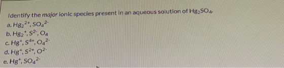 Identify the major ionic species present in an aqueous solution of Hg2SO4. a. H822+, SO42- b. Hg2+,2.04 c. Hg, s4+, 0,2- d. H