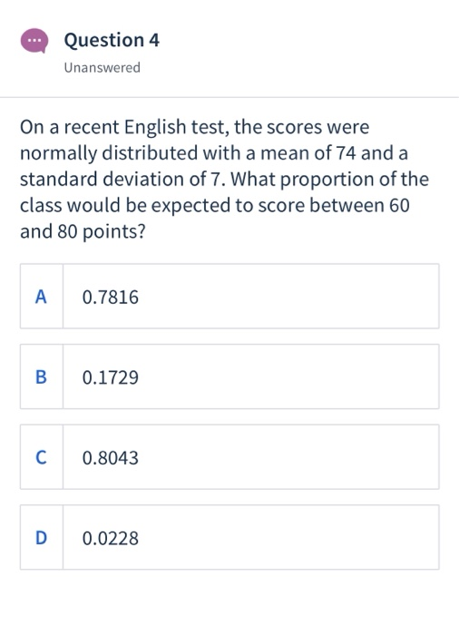 Question 4 Unanswered On a recent English test, the scores were normally distributed with a mean of 74 and a standard deviation of 7. What proportion of the class would be expected to score between 60 and 80 points? A 0.7816 B 0.1729 C 0.8043 D 0.0228