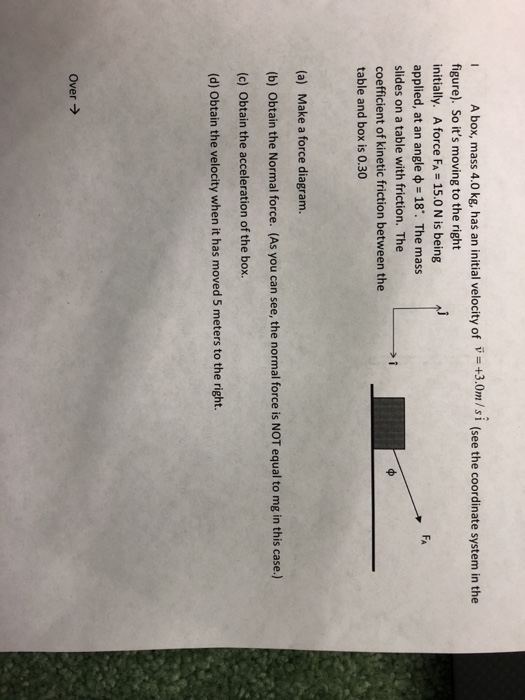 I A box, mass 4.0 kg, has an initial velocity of V +3.0m/si (see the coordinate system in the figure). So its moving to the right initially. A force FA-15.0 N is being applied, at an angle 18. The mass slides on a table with friction. The coefficient of kinetic friction between the table and box is 0.30 FA (a) Make a force diagram. (b) Obtain the Normal force. (As you can see, the normal force is NOT equal to mg in this case.) (c) Obtain the acceleration of the box. (d) Obtain the velocity when it has moved 5 meters to the right. Over