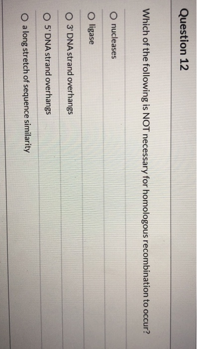 Question 12 Which of the following is NOT necessary for homologous recombination to occur? O nucleases O ligase O 3 DNA stran