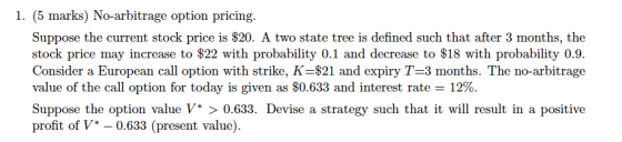 1. (5 marks) No-arbitrage option pricing. Suppose the current stock price is $20. A two state tree is defined such that after