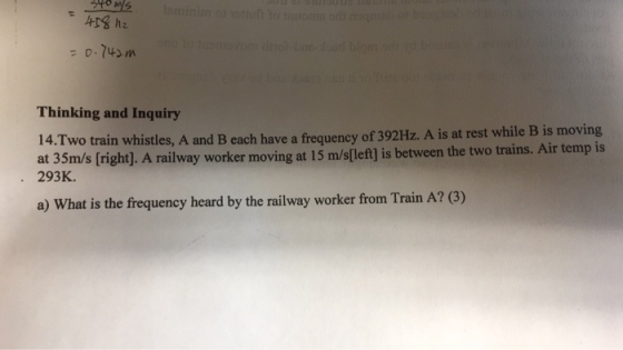 Thinking and Inquiry Two train whistles, A and B each have a frequency of 392Hz. A is at rest while B is moving at 35m/s [right]. A railway worker moving at 15 m/s[left] is between the two trains. Air temp is 293 K. 14. a) What is the frequency heard by the railway worker from Train A? (3)