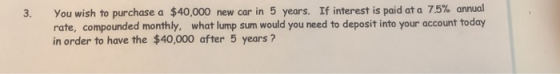 3. You wish to purchase a $40,000 new car in 5 years. If interest is paid at a 7.5% annual rate, compounded monthly, what lum