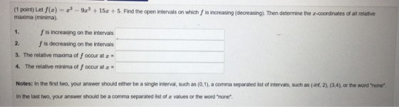 1. (1 point) Let f(x) = -3 - 9x? +152 +5. Find the open intervals on which is increasing (decreasing). Then determine the 2-c