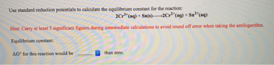 Use standard reduction potentials to calculate the equilibrium constant for the reaction: 2Cr}*(aq) + Sn(s)—2Cr?*(aq) + Sn²+(