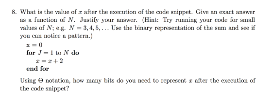 8. What is the value of x after the execution of the code snippet. Give an exact answer as a function of N. Justify your answer. (Hint: Try running your code for small values of N; e.g. N- 3,4,5,... Use the binary representation of the sum and see if you can notice a pattern.) for J 1 to N do x=x+2 end for Using Θ notation, how many bits do you need to represent x after the execution of the code snippet?