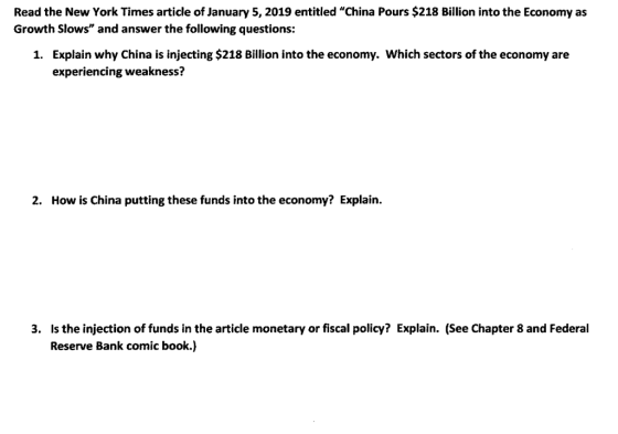 Read the New York Times article of January 5, 2019 entitled China Pours $218 Billion into the Economy as Growth Slows and answer the following questions: Explain why China is injecting $218 Billion into the economy. Which sectors of the economy are experiencing weakness? 1. 2. How is China putting these funds into the economy? Explain. Is the injection of funds in the article monetary or fiscal policy? Explain. (See Chapter 8 and Federal Reserve Bank comic book.) 3.