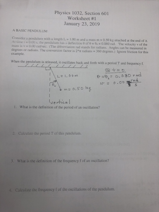 Physics 1032, Section 601 Worksheet #1 January 23, 2019 A BASIC PENDULUM Consider a pendulum with a length L 1.00 m and a mass m 0.50 kg attached at the end of it. At time i Ξ Ο 00 s, the pendulum has a deflection θ ores eo 0.080 rid. The velocity v of the mass is v 0.00 rad/sec. (The abbreviation rad stands for radians, Angles can be measured in degrees or radians. The conversion factor is 2 radians = 360 degrees.) Ignore friction for this example When the pendulum is released, it oscillates back and forth with a period T and frequency f @ 0 ーー vertice What is the definition of the period of an oscillation? I. 2 Calculate the period T of this pendulum. 3. What is the definition of the frequency f of an oscillation? 4 Calculate the frequency f of the oscillations of the pendulum.