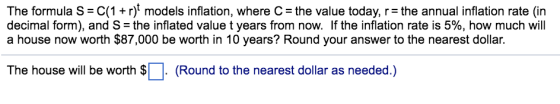 The formula S C(1+r) models inflation, where C- the value today, r the annual inflation rate (in decimal form), and S = the inflated value t years from now. If the inflation rate is 5%, how much will a house now worth $87,000 be worth in 10 years? Round your answer to the nearest dollar. The house will be worth S (Round to the nearest dollar as needed.)