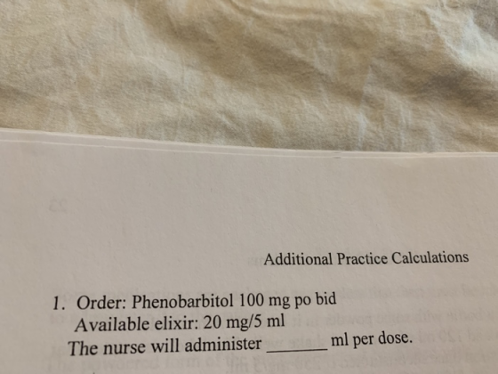 Additional Practice Calculations 1. Order: Phenobarbitol 100 mg po bid Available elixir: 20 mg/5 ml The nurse will administer