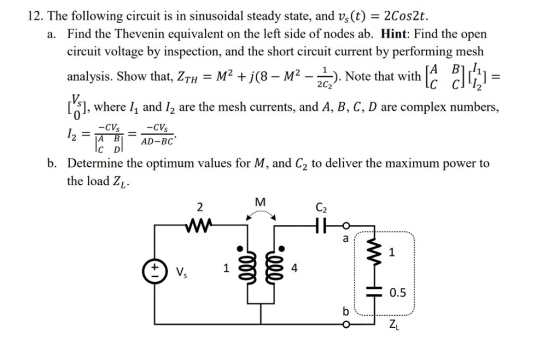 12. The following circuit is in sinusoidal steady state, and vs (t) -2Cos2t. Find the Thevenin equivalent on the left side of nodes ab. Hint: Find the open circuit voltage by inspection, and the short circuit current by performing mesh analysis. Show that, ZTH-M +)(8-M-- a. ). Note that with 2C2 C CII2 51, where 11 and /2 are the mesh currents, and A, B, C, D are complex numbers, 0 -CV AD-BC A B C D b. Determine the optimum values for M, and C2 to deliver the maximum power to the load ZL 4 0.5