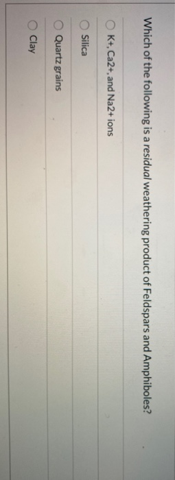 Which of the following is a residual weathering product of Feldspars and Amphiboles? K+, Ca2+, and Na2+ ions Silica Quartz gr