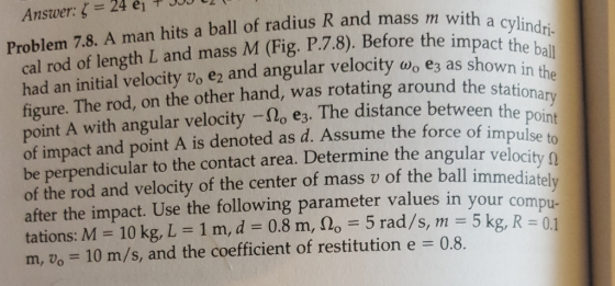 Answer: 24 ei 0t1 Problem 7.8. A man hits a ball of radius R and mass m cal rod of length L and mass M (Fig. P.7.8). Before thei ylindri had an initial velocity vo e2 and angular velocity ao e3 as figure. The rod, on the other hand, wa oint A with angular velocity- o e3. The distance between the poin of impact and point A is denoted as d. Assume the force of impulse be perpendicular to the contact area. Determine the angular velocity o of the rod and velocity of the center of mass v of the ball immediat after the impact. Use the following parameter values in your com tations: M 10 kg, L 1 m, d -0.8 m, slo 5 rad/s, m 5 kg, R1 m, vo 10 m/s, and the coefficient of restitution e 0.8. impact the ball s rotating around the stationary u-