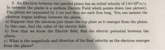 2. An Electron between two parallel plates has an initial velocity of 1.6*10°m/s. In between the plates is a uniform Electric