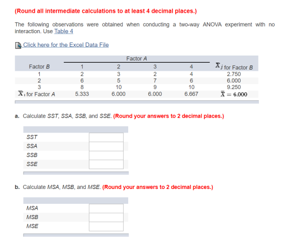 (Round all intermediate calculations to at least 4 decimal places.) The following observations were obtained when conducting a two-way ANOVA experiment with no interaction. Use Table 4 lick here for the Excel Data File Factor A Factor B 4 4 6 J for Factor B 2.750 6.000 9.250 X 6.000 2 2 8 5.333 10 6.000 X, for Factor A 6.000 6.667 a. Calculate SST, SSA, SSB, and SSE. (Round your answers to 2 decimal places.) SST SSA SSB SSE b. Calculate MSA, MSB, and MSE. (Round your answers to 2 decimal places.) MSA MSB MSE