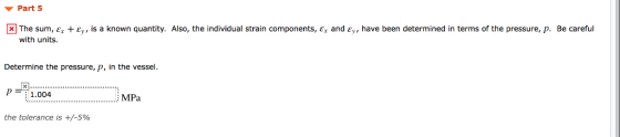 ▼ Part 5 ® The sum, er + ε is a known quantity. Also, the individual strain components, ex and Ey, have been determined in terms of the pressure, p. Be careful with units. Determine the pressure, p, in the vessel 1.004 . MPa the tolerance is +/-5%