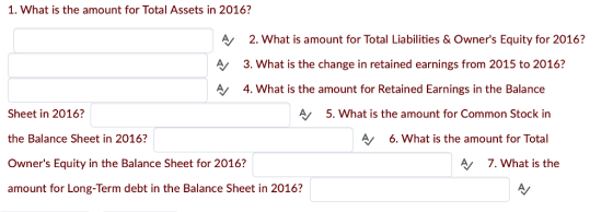 1. What is the amount for Total Assets in 2016? A A 2. What is amount for Total Liabilities &Owners Equity for 2016? 3. What is the change in retained earnings from 2015 to 2016? 4. What is the amount for Retained Earnings in the Balance Sheet in 2016? the Balance Sheet in 2016? Owners Equity in the Balance Sheet for 2016? amount for Long-Term debt in the Balance Sheet in 2016? A/ 5. What is the amount for Common Stock in A 6. What is the amount for Total 7. What is the