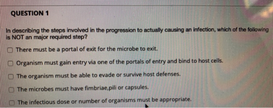 QUESTION 1 In describing the steps involved in the progression to actually causing an infection, which of the following is NO