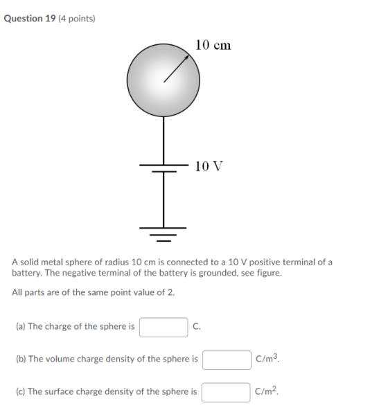 Question 19 (4 points) 10 cm - 10 V A solid metal sphere of radius 10 cm is connected to a 10 V positive terminal of a batter