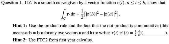 Question 1. If C is a smooth curve given by a vector function r(t), a stsb, show that Ser-dr = žlır(b)l2 – Ir(a)i?) Hint 1: U