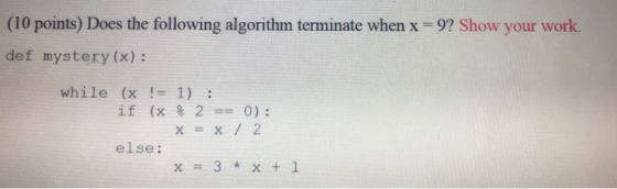 (10 points) Does the following algorithm terminate when x = 9? Show your work. def mystery (x): while (x != 1) : if (x % 2 ==