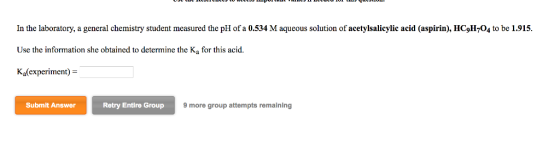 In the laboratory, a general chemistry student measured the pH of a 0.534 M aqueous solution of acetylsalicylic acid (aspirin), HC9H704 to be 1.915. Use the information she obtained to determine the K, for this acid. Ka(experiment) = Submit Answer Retry Entire Group 9 more group attempts remaining