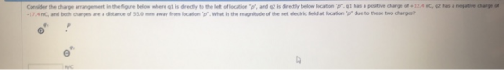 Consider the charge arrangement in the figure below where q1 is directly to the left of location p, and q2 is directly below location p. ql has a positive charge of+124 nc, 42 has a negative charge 17.4 nC, and both charges are a distance of 55.0mm away from location p. What is the magnitude of the net electric field at location p due to these two charges? 田 ซีเ