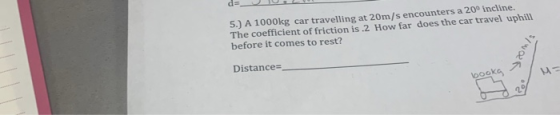 5.) A 1000kg The coefficient of friction is .2 How far does the car travel uphill before it comes to rest? car travelling at 20m/s encounters a 200 incline. Distance- booka